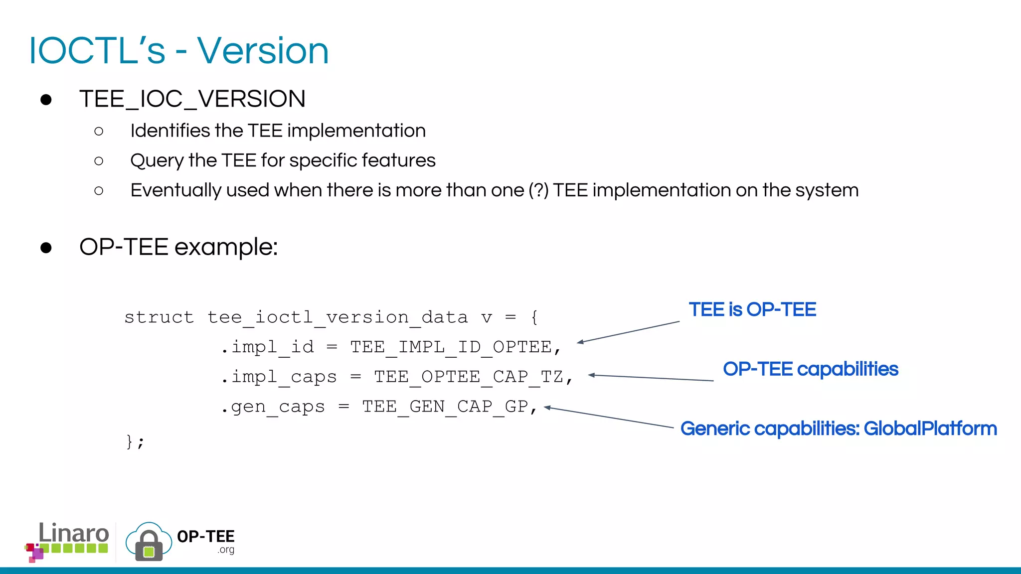 IOCTL’s - Version
● TEE_IOC_VERSION
○ Identifies the TEE implementation
○ Query the TEE for specific features
○ Eventually used when there is more than one (?) TEE implementation on the system
● OP-TEE example:
struct tee_ioctl_version_data v = {
.impl_id = TEE_IMPL_ID_OPTEE,
.impl_caps = TEE_OPTEE_CAP_TZ,
.gen_caps = TEE_GEN_CAP_GP,
};
TEE is OP-TEE
OP-TEE capabilities
Generic capabilities: GlobalPlatform
 