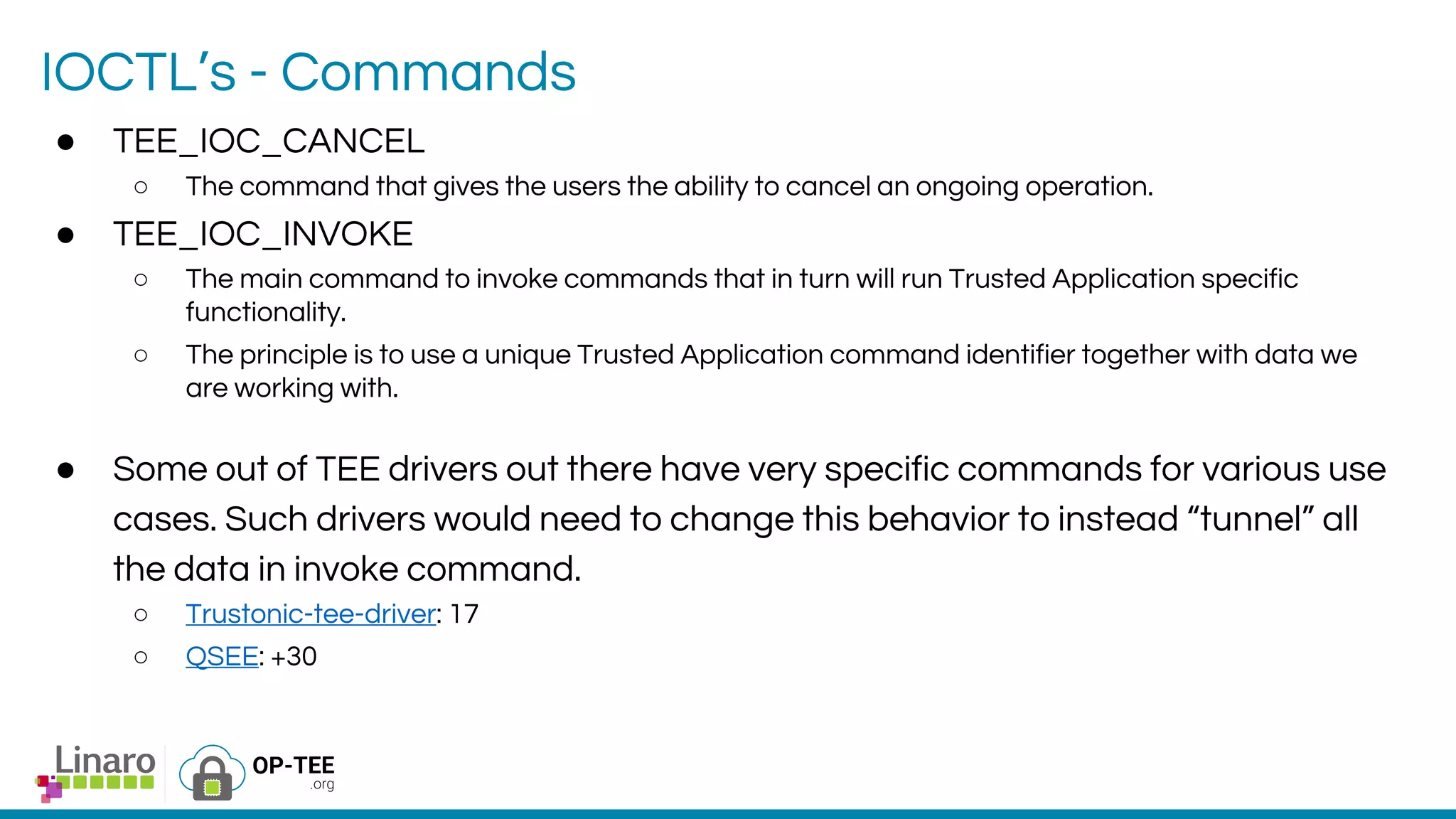 IOCTL’s - Commands
● TEE_IOC_CANCEL
○ The command that gives the users the ability to cancel an ongoing operation.
● TEE_IOC_INVOKE
○ The main command to invoke commands that in turn will run Trusted Application specific
functionality.
○ The principle is to use a unique Trusted Application command identifier together with data we
are working with.
● Some out of TEE drivers out there have very specific commands for various use
cases. Such drivers would need to change this behavior to instead “tunnel” all
the data in invoke command.
○ Trustonic-tee-driver: 17
○ QSEE: +30
 