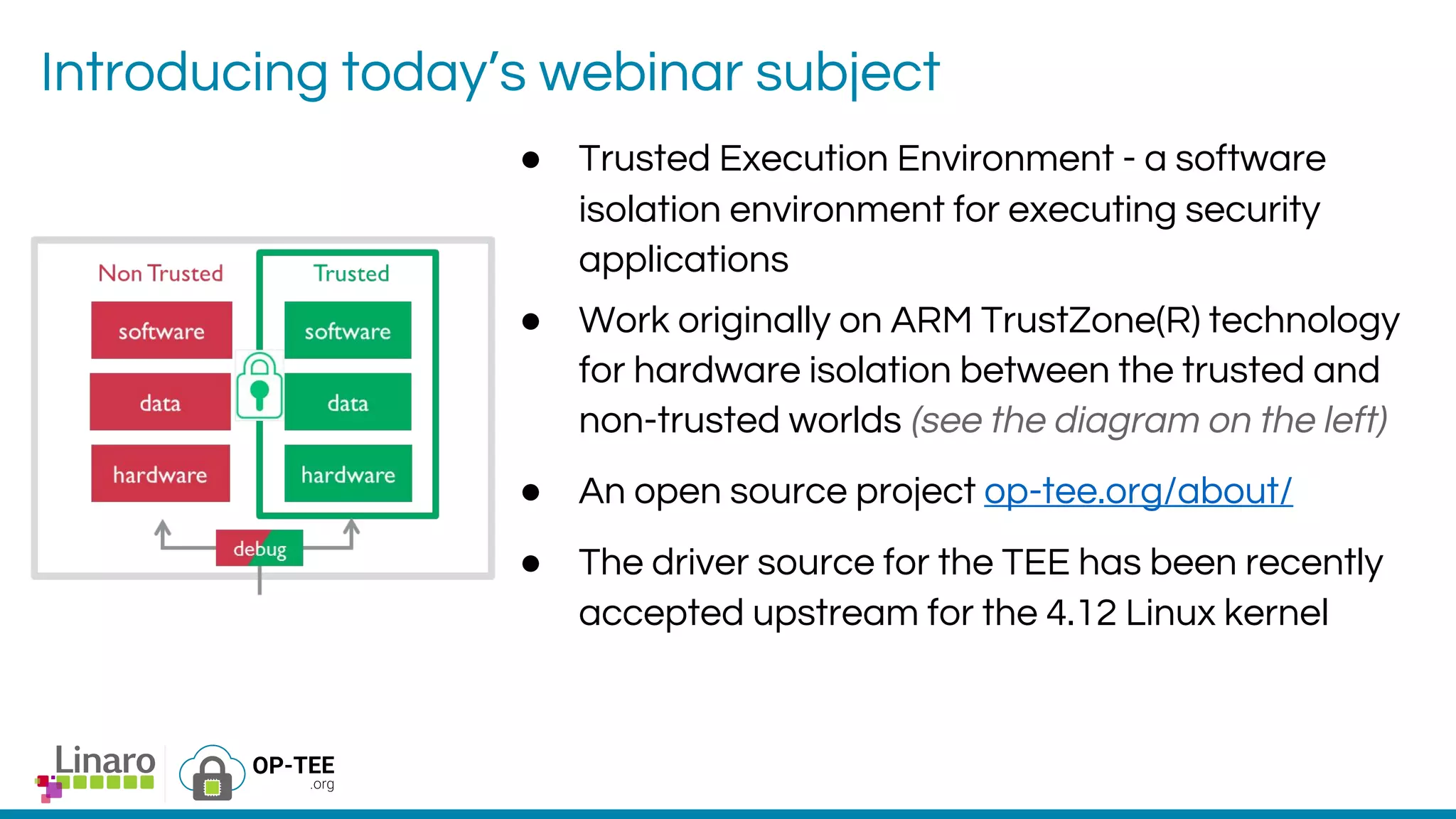 Introducing today’s webinar subject
● Trusted Execution Environment - a software
isolation environment for executing security
applications
● Work originally on ARM TrustZone(R) technology
for hardware isolation between the trusted and
non-trusted worlds (see the diagram on the left)
● An open source project op-tee.org/about/
● The driver source for the TEE has been recently
accepted upstream for the 4.12 Linux kernel
 