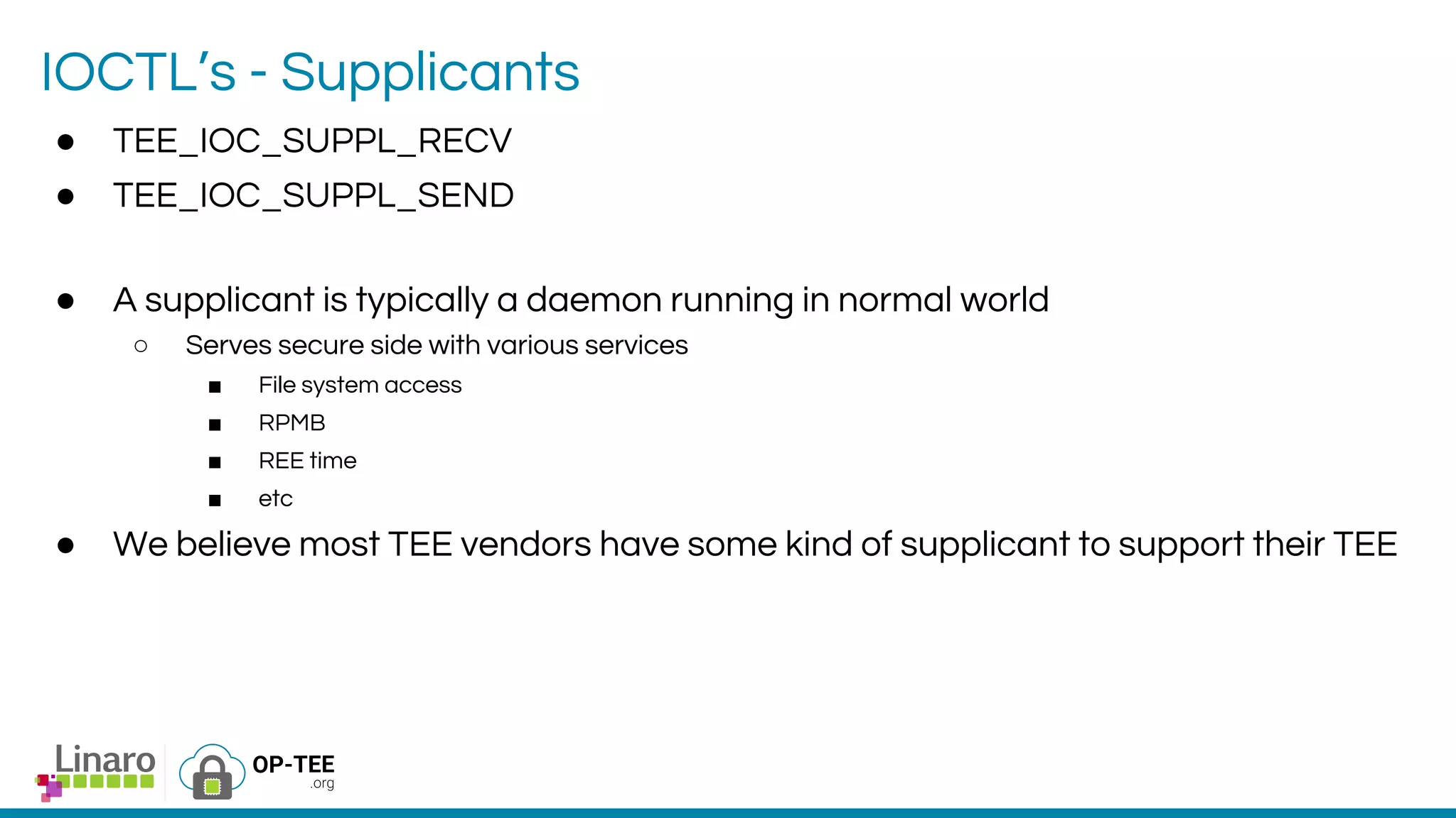 IOCTL’s - Supplicants
● TEE_IOC_SUPPL_RECV
● TEE_IOC_SUPPL_SEND
● A supplicant is typically a daemon running in normal world
○ Serves secure side with various services
■ File system access
■ RPMB
■ REE time
■ etc
● We believe most TEE vendors have some kind of supplicant to support their TEE
 