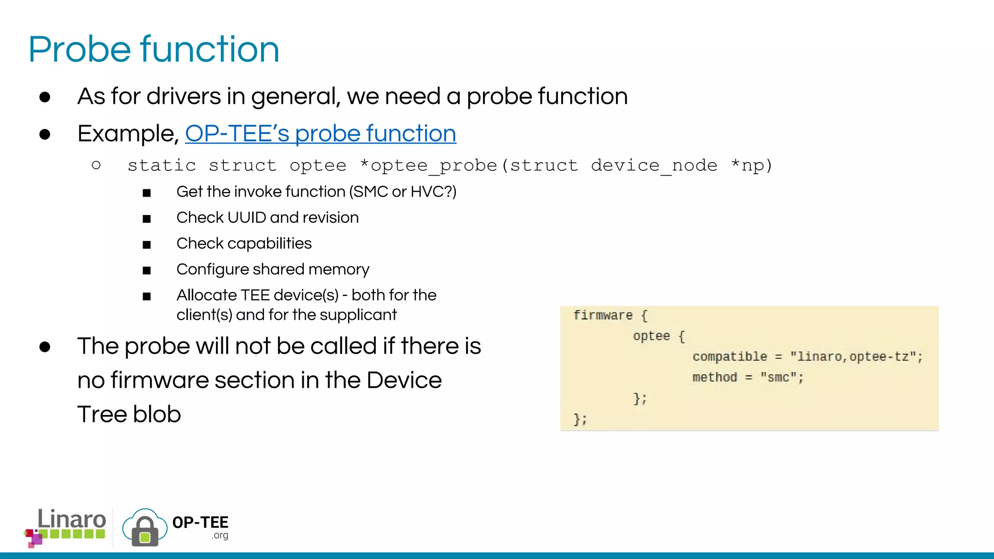 Probe function
● As for drivers in general, we need a probe function
● Example, OP-TEE’s probe function
○ static struct optee *optee_probe(struct device_node *np)
■ Get the invoke function (SMC or HVC?)
■ Check UUID and revision
■ Check capabilities
■ Configure shared memory
■ Allocate TEE device(s) - both for the
client(s) and for the supplicant
● The probe will not be called if there is
no firmware section in the Device
Tree blob
 