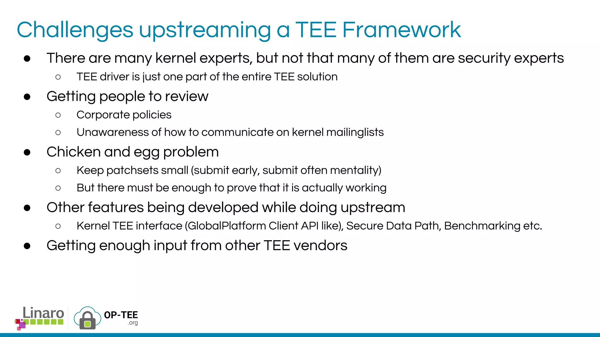 Challenges upstreaming a TEE Framework
● There are many kernel experts, but not that many of them are security experts
○ TEE driver is just one part of the entire TEE solution
● Getting people to review
○ Corporate policies
○ Unawareness of how to communicate on kernel mailinglists
● Chicken and egg problem
○ Keep patchsets small (submit early, submit often mentality)
○ But there must be enough to prove that it is actually working
● Other features being developed while doing upstream
○ Kernel TEE interface (GlobalPlatform Client API like), Secure Data Path, Benchmarking etc.
● Getting enough input from other TEE vendors
 