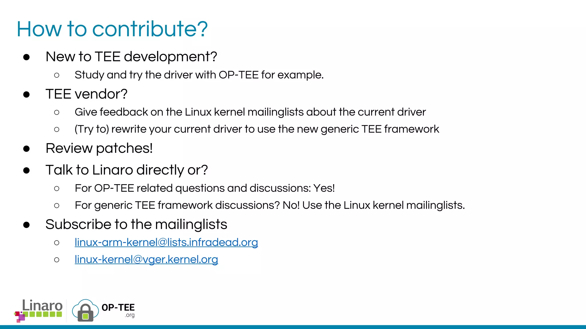 How to contribute?
● New to TEE development?
○ Study and try the driver with OP-TEE for example.
● TEE vendor?
○ Give feedback on the Linux kernel mailinglists about the current driver
○ (Try to) rewrite your current driver to use the new generic TEE framework
● Review patches!
● Talk to Linaro directly or?
○ For OP-TEE related questions and discussions: Yes!
○ For generic TEE framework discussions? No! Use the Linux kernel mailinglists.
● Subscribe to the mailinglists
○ linux-arm-kernel@lists.infradead.org
○ linux-kernel@vger.kernel.org
 