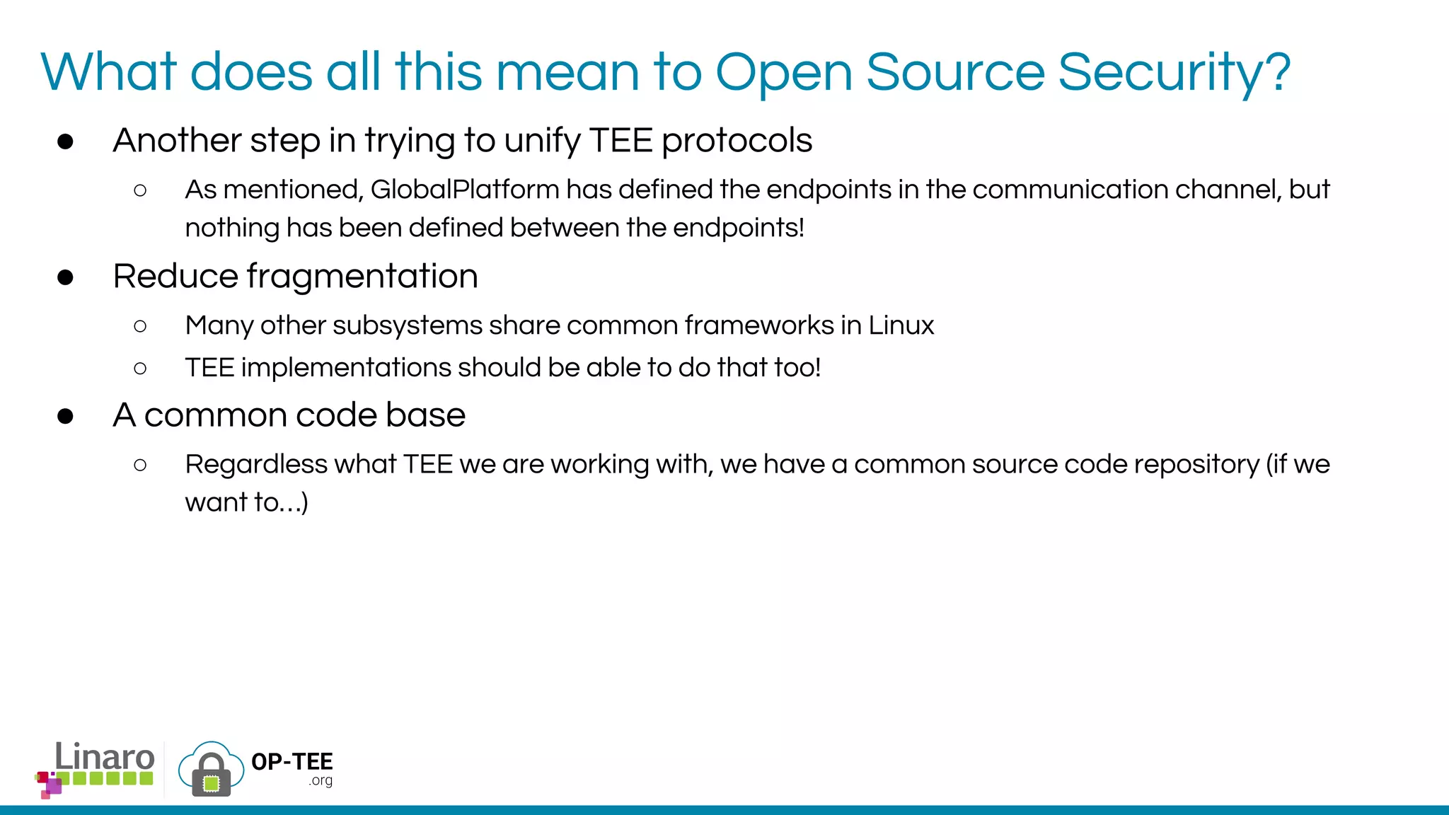 What does all this mean to Open Source Security?
● Another step in trying to unify TEE protocols
○ As mentioned, GlobalPlatform has defined the endpoints in the communication channel, but
nothing has been defined between the endpoints!
● Reduce fragmentation
○ Many other subsystems share common frameworks in Linux
○ TEE implementations should be able to do that too!
● A common code base
○ Regardless what TEE we are working with, we have a common source code repository (if we
want to…)
 