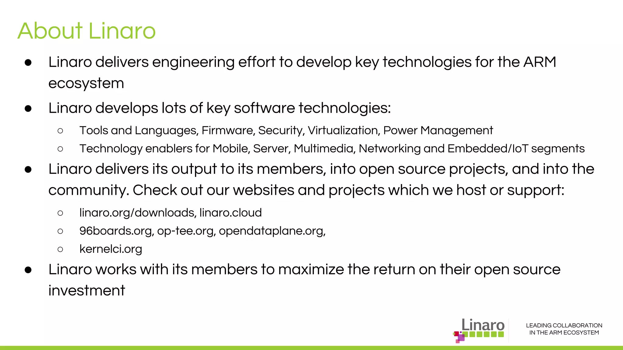 LEADING COLLABORATION
IN THE ARM ECOSYSTEM
About Linaro
● Linaro delivers engineering effort to develop key technologies for the ARM
ecosystem
● Linaro develops lots of key software technologies:
○ Tools and Languages, Firmware, Security, Virtualization, Power Management
○ Technology enablers for Mobile, Server, Multimedia, Networking and Embedded/IoT segments
● Linaro delivers its output to its members, into open source projects, and into the
community. Check out our websites and projects which we host or support:
○ linaro.org/downloads, linaro.cloud
○ 96boards.org, op-tee.org, opendataplane.org,
○ kernelci.org
● Linaro works with its members to maximize the return on their open source
investment
 