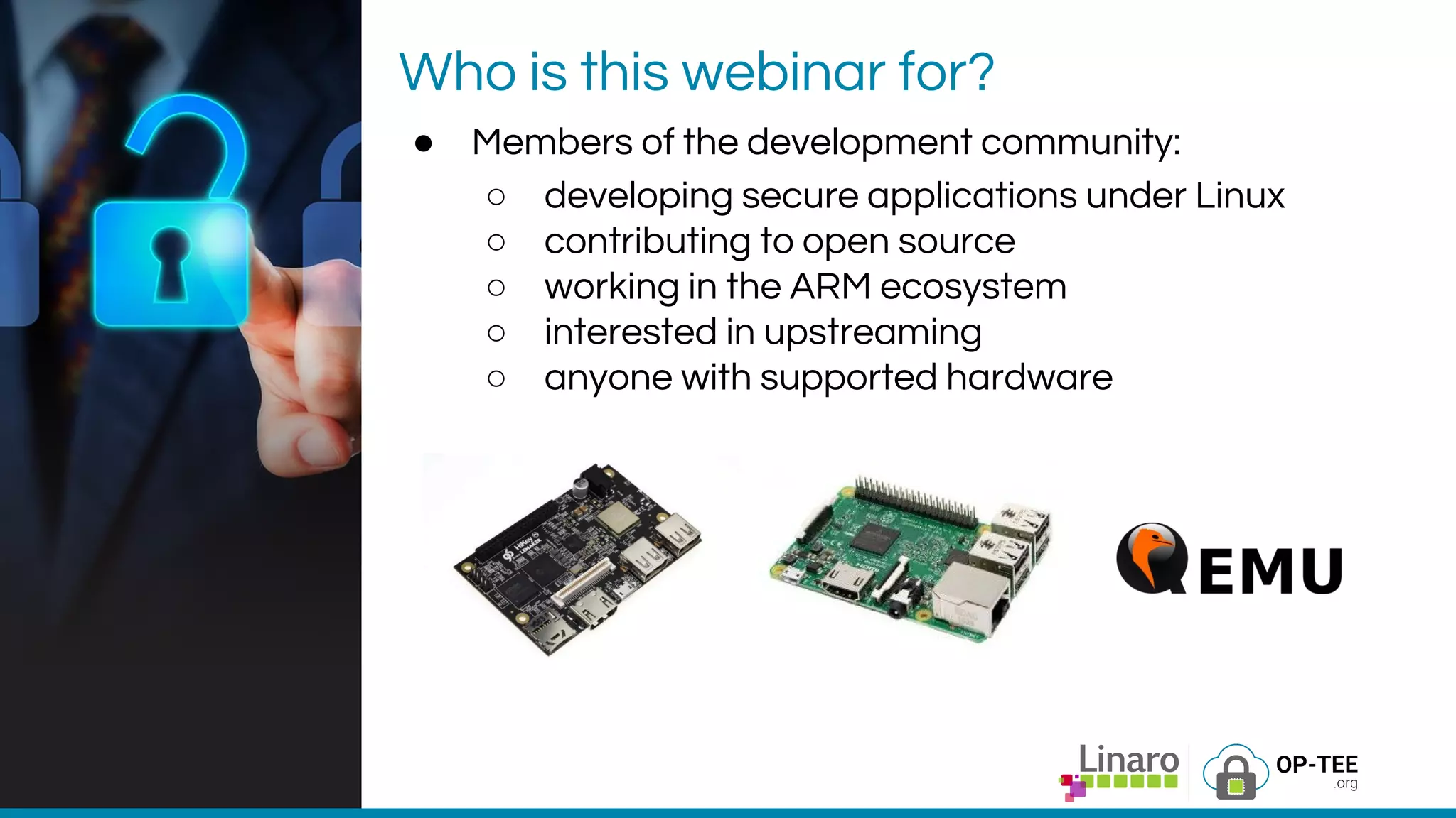 Who is this webinar for?
● Members of the development community:
○ developing secure applications under Linux
○ contributing to open source
○ working in the ARM ecosystem
○ interested in upstreaming
○ anyone with supported hardware
 