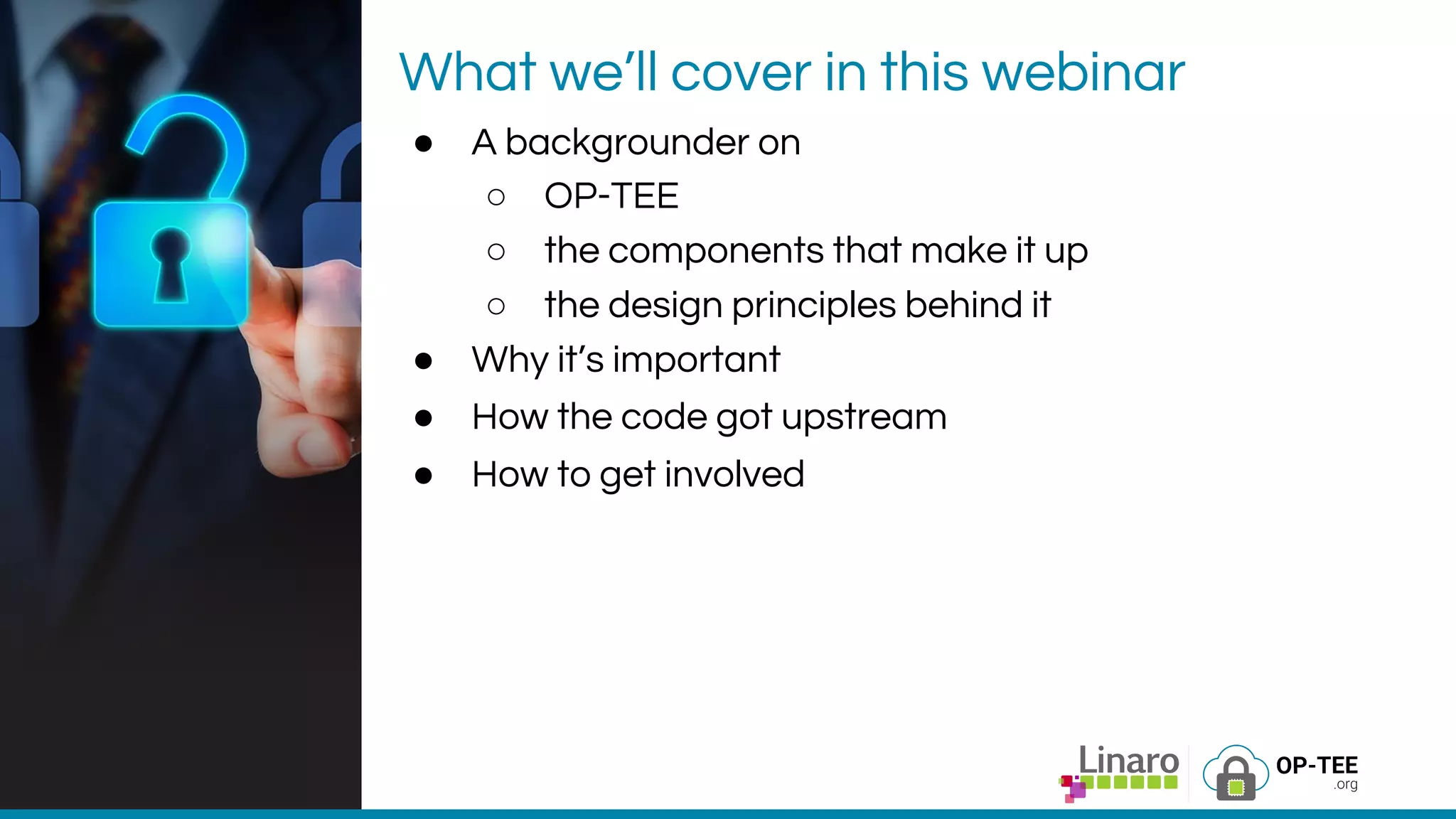 What we’ll cover in this webinar
● A backgrounder on
○ OP-TEE
○ the components that make it up
○ the design principles behind it
● Why it’s important
● How the code got upstream
● How to get involved
 