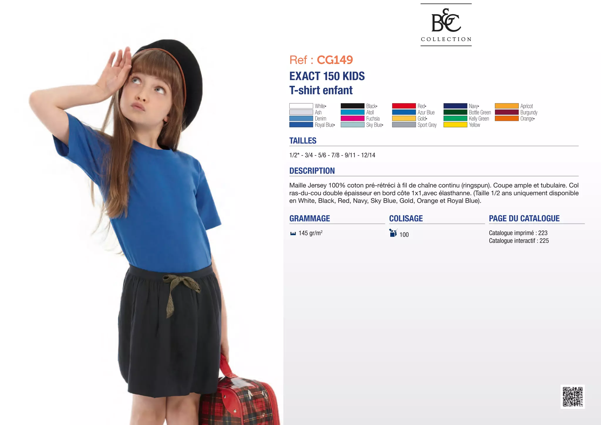 Ref : CG149
EXACT 150 KIDS
T-shirt enfant
           White*	               Black*	              Red*	         Navy*	                  Apricot	
           Ash	                  Atoll	               Azur Blue	    Bottle Green	           Burgundy	
           Denim	                Fuchsia	             Gold*	        Kelly Green	            Orange*	
           Royal Blue*	          Sky Blue*	           Sport Grey	   Yellow

TAILLES
1/2* - 3/4 - 5/6 - 7/8 - 9/11 - 12/14

DESCRIPTION
Maille Jersey 100% coton pré-rétréci à fil de chaîne continu (ringspun). Coupe ample et tubulaire. Col
ras-du-cou double épaisseur en bord côte 1x1,avec élasthanne. (Taille 1/2 ans uniquement disponible
en White, Black, Red, Navy, Sky Blue, Gold, Orange et Royal Blue).

GRAMMAGE                                      COLISAGE                         PAGE DU CATALOGUE
   145 gr/m2                                    100                            Catalogue imprimé : 223
                                                                               Catalogue interactif : 225
 