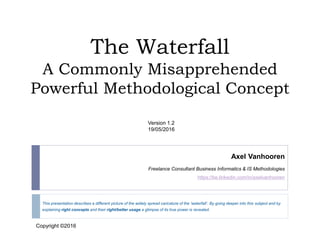 The Waterfall
A Commonly Misapprehended
Powerful Methodological Concept
This presentation describes a different picture of the widely spread caricature of the ‘waterfall’. By going deeper into this subject and by
explaining right concepts and their right/better usage a glimpse of its true power is revealed.
Axel Vanhooren
Freelance Consultant Business Informatics & IS Methodologies
https://be.linkedin.com/in/axelvanhooren
Version 1.2
19/05/2016
Copyright©2016
Copyright ©2016
 