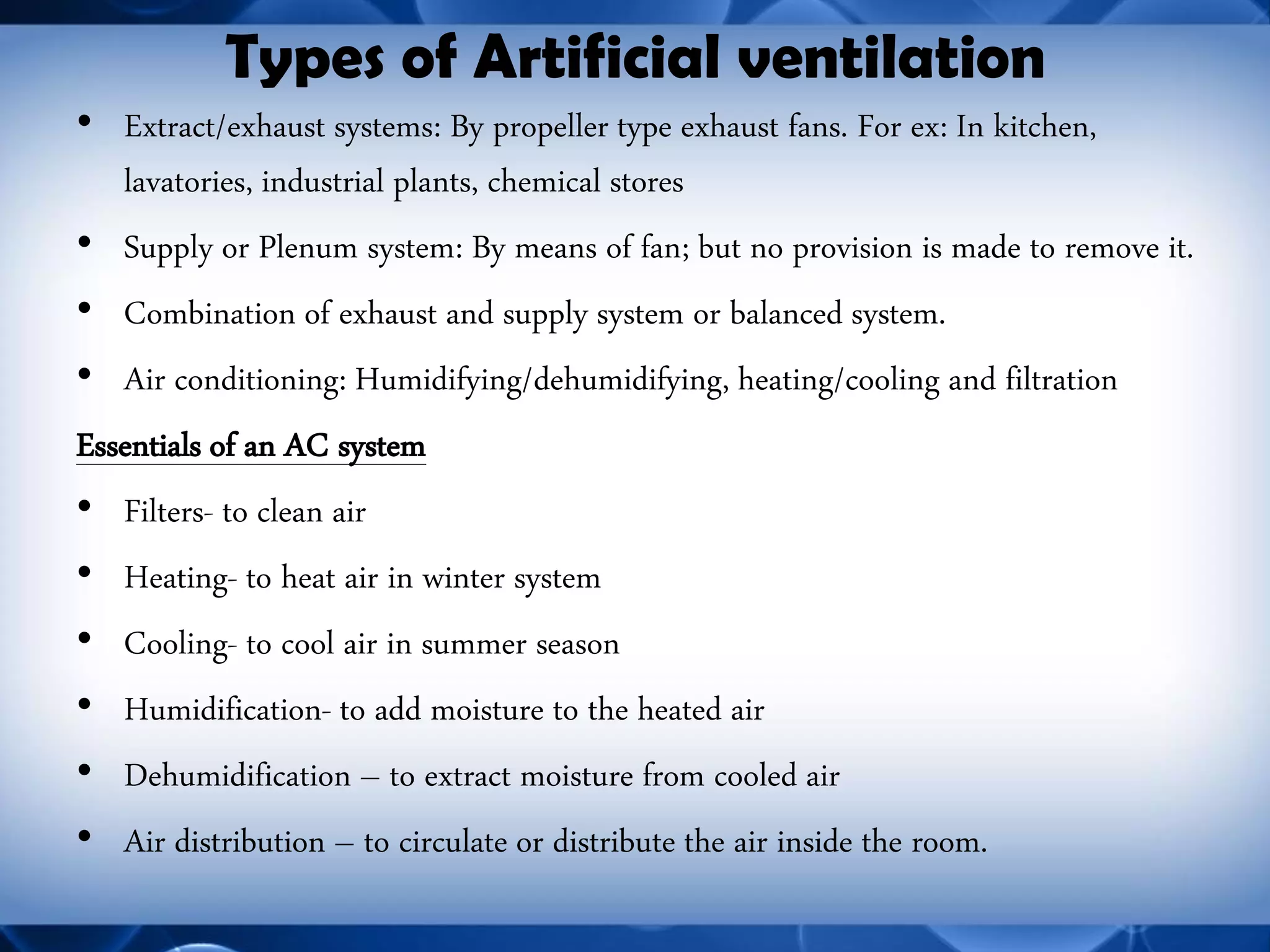 Types of Artificial ventilation 
•Extract/exhaust systems: By propeller type exhaust fans. For ex: In kitchen, lavatories, industrial plants, chemical stores 
•Supply or Plenum system: By means of fan; but no provision is made to remove it. 
•Combination of exhaust and supply system or balanced system. 
•Air conditioning: Humidifying/dehumidifying, heating/cooling and filtration 
Essentials of an AC system 
•Filters- to clean air 
•Heating- to heat air in winter system 
•Cooling- to cool air in summer season 
•Humidification- to add moisture to the heated air 
•Dehumidification – to extract moisture from cooled air 
•Air distribution – to circulate or distribute the air inside the room.  