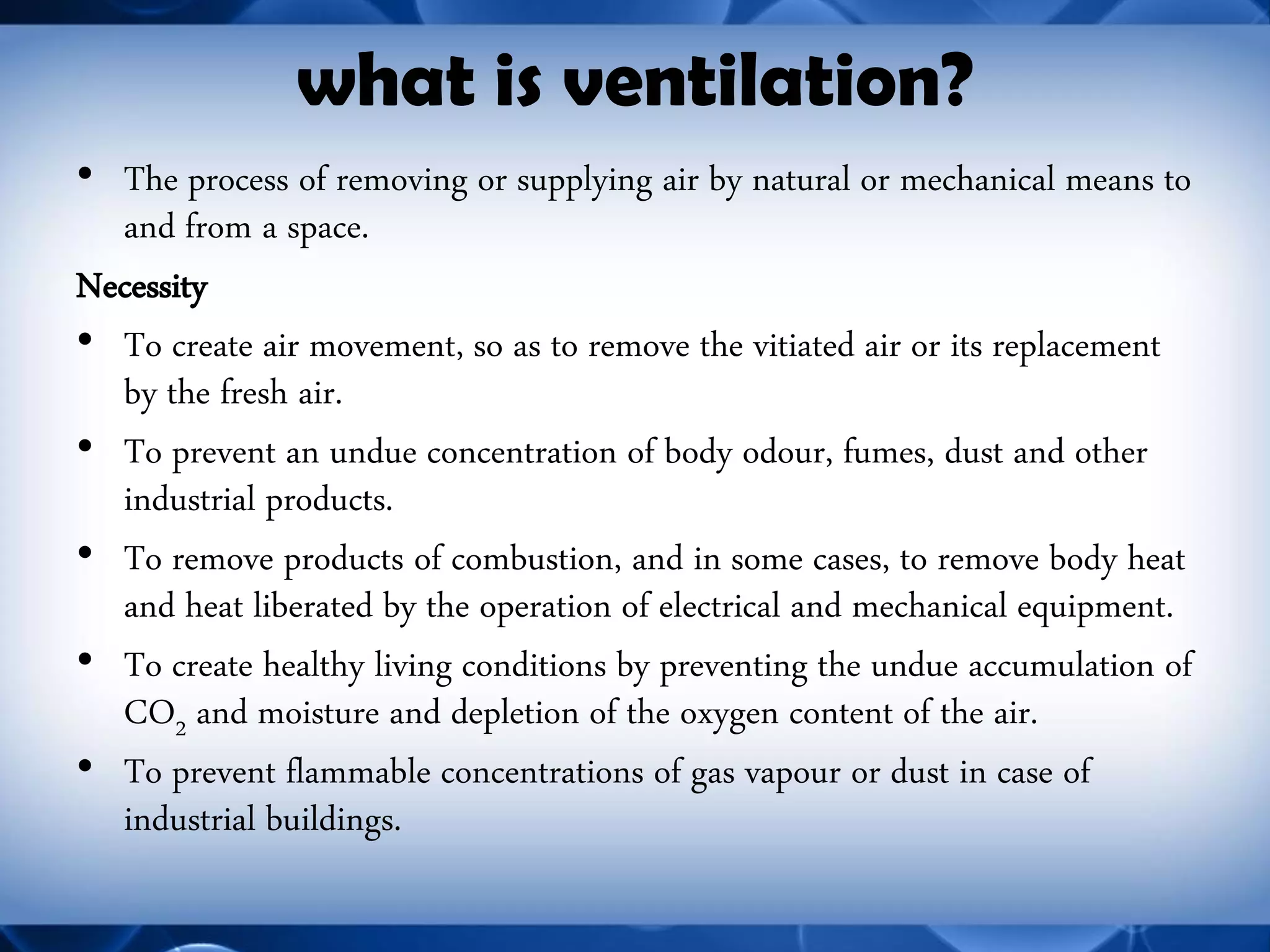 what is ventilation? 
•The process of removing or supplying air by natural or mechanical means to and from a space. 
Necessity 
•To create air movement, so as to remove the vitiated air or its replacement by the fresh air. 
•To prevent an undue concentration of body odour, fumes, dust and other industrial products. 
•To remove products of combustion, and in some cases, to remove body heat and heat liberated by the operation of electrical and mechanical equipment. 
•To create healthy living conditions by preventing the undue accumulation of CO2 and moisture and depletion of the oxygen content of the air. 
•To prevent flammable concentrations of gas vapour or dust in case of industrial buildings.  