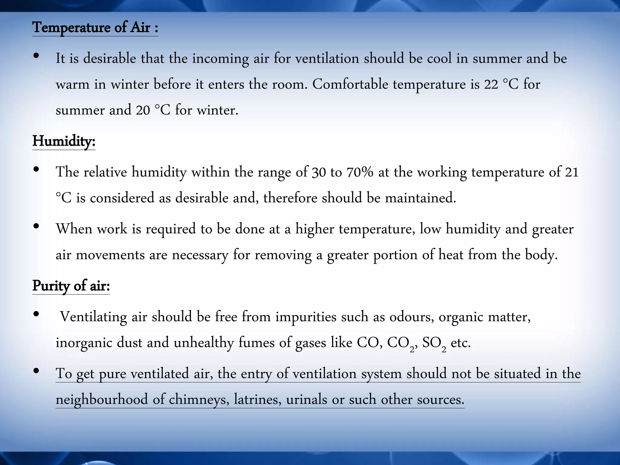 Temperature of Air : 
•It is desirable that the incoming air for ventilation should be cool in summer and be warm in winter before it enters the room. Comfortable temperature is 22 °C for summer and 20 °C for winter. 
Humidity: 
•The relative humidity within the range of 30 to 70% at the working temperature of 21 °C is considered as desirable and, therefore should be maintained. 
•When work is required to be done at a higher temperature, low humidity and greater air movements are necessary for removing a greater portion of heat from the body. 
Purity of air: 
• Ventilating air should be free from impurities such as odours, organic matter, inorganic dust and unhealthy fumes of gases like CO, CO2, SO2 etc. 
•To get pure ventilated air, the entry of ventilation system should not be situated in the neighbourhood of chimneys, latrines, urinals or such other sources.  