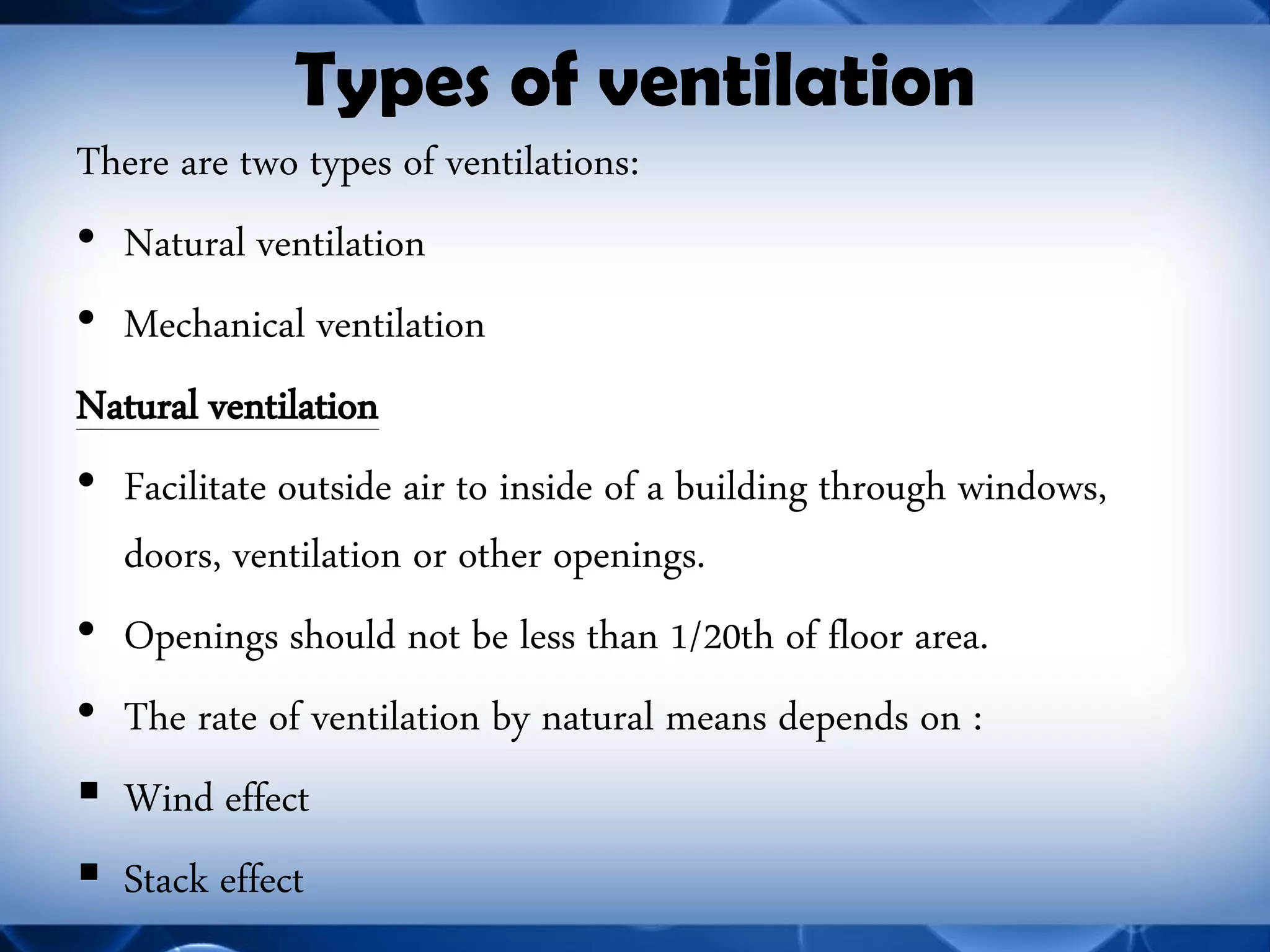 Types of ventilation 
There are two types of ventilations: 
•Natural ventilation 
•Mechanical ventilation 
Natural ventilation 
•Facilitate outside air to inside of a building through windows, doors, ventilation or other openings. 
•Openings should not be less than 1/20th of floor area. 
•The rate of ventilation by natural means depends on : 
Wind effect 
Stack effect  