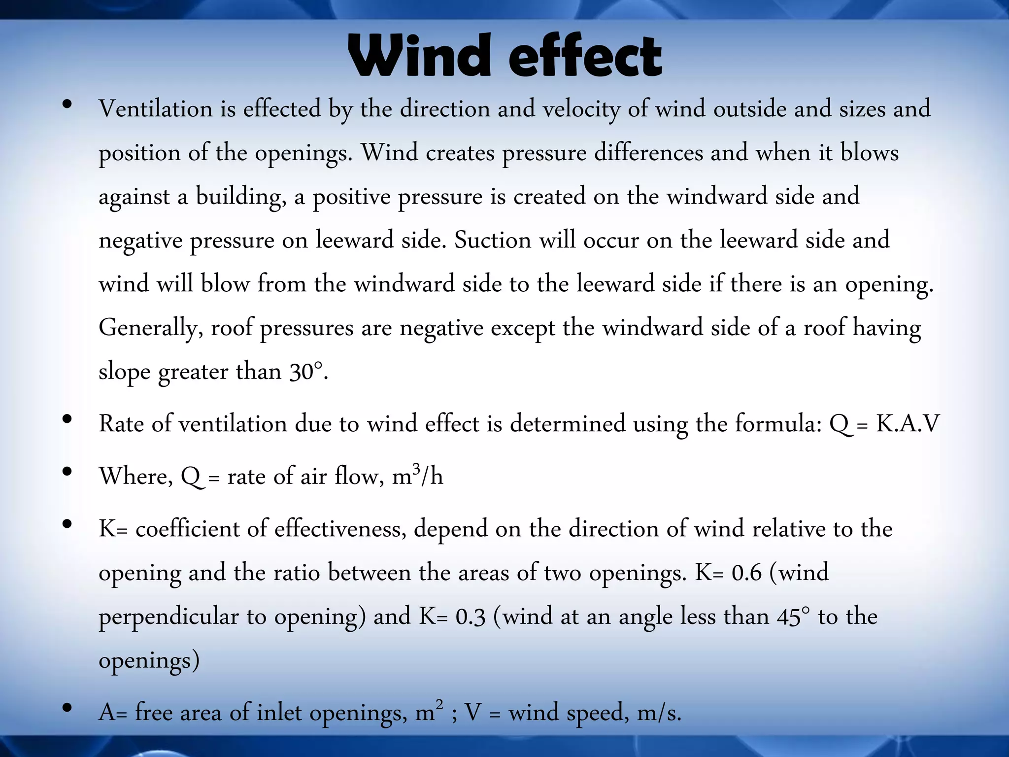 Wind effect 
•Ventilation is effected by the direction and velocity of wind outside and sizes and position of the openings. Wind creates pressure differences and when it blows against a building, a positive pressure is created on the windward side and negative pressure on leeward side. Suction will occur on the leeward side and wind will blow from the windward side to the leeward side if there is an opening. Generally, roof pressures are negative except the windward side of a roof having slope greater than 30°. 
•Rate of ventilation due to wind effect is determined using the formula: Q = K.A.V 
•Where, Q = rate of air flow, m3/h 
•K= coefficient of effectiveness, depend on the direction of wind relative to the opening and the ratio between the areas of two openings. K= 0.6 (wind perpendicular to opening) and K= 0.3 (wind at an angle less than 45° to the openings) 
•A= free area of inlet openings, m2 ; V = wind speed, m/s.  
