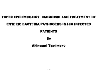 TOPIC: EPIDEMIOLOGY, DIAGNOSIS AND TREATMENT OF
ENTERIC BACTERIA PATHOGENS IN HIV INFECTED
PATIENTS
By
Akinyemi Testimony
1-21
 