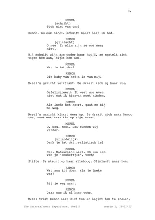 3.


                        MEREL
                  (schrikt)
              Toch niet van ons?

  Remco, nu ook bloot, schuift naast haar in bed.

                        REMCO
                  (glimlacht)
              O nee. Zo slim zijn ze ook weer
              niet.

  Hij schuift zijn arm onder haar hoofd, ze nestelt zich
  tegen hem aan, kijkt hem aan.

                        MEREL
              Wat is het dan?

                        REMCO
              Die baby van Nadja is van mij.

  Merel’s gezicht verstrakt. Ze draait zich op haar rug.

                        MEREL
              Gefeliciteerd. Ik weet nou even
              niet wat ik hiervan moet vinden.

                        REMCO
              Als Ineke het hoort, gaat ze bij
              me weg.

  Merel’s gezicht klaart weer op. Ze draait zich naar Remco
  toe, rust met haar kin op zijn borst.

                        MEREL
              O. Nou. Mooi. Dan kunnen wij
              verder.

                        REMCO
                  (vriendelijk)
              Denk je dat dat realistisch is?

                        MEREL
              Nee. Natuurlijk niet. Ik ben een
              van je ‘neukertjes’, toch?

  Stilte. Ze steunt op haar elleboog. Glimlacht naar hem.

                        REMCO
              Wat zou jij doen, als je Ineke
              was?

                        MEREL
              Bij je weg gaan.

                        REMCO
              Daar was ik al bang voor.

  Merel trekt Remco naar zich toe en begint hem te zoenen.

The Entertainment Experience, deel 5           versie 1, 19-01-12
 