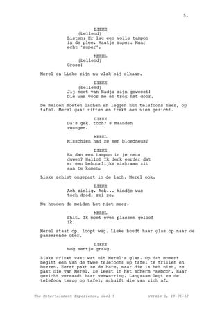 5.


                        LIEKE
                  (bellend)
              Listen: Er lag een volle tampon
              in de plee. Maatje super. Maar
              echt ‘super’.

                        MEREL
                  (bellend)
              Gross!

  Merel en Lieke zijn nu vlak bij elkaar.

                        LIEKE
                  (bellend)
              Jij moet van Nadja zijn geweest!
              Die was voor me en trok nét door.

  De meiden moeten lachen en leggen hun telefoons neer, op
  tafel. Merel gaat zitten en trekt een vies gezicht.

                        LIEKE
              Da’s gek, toch? 8 maanden
              zwanger.

                        MEREL
              Misschien had ze een bloedneus?

                          LIEKE
              En dan   een tampon in je neus
              duwen?   Hallo! Ik denk eerder dat
              er een   behoorlijke miskraam zit
              aan te   komen.

  Lieke schiet ongepast in de lach. Merel ook.

                        LIEKE
              Ach zielig. Ach... kindje was
              toch dood, zei ze.

  Nu houden de meiden het niet meer.

                        MEREL
              Shit. Ik moet even plassen geloof
              ik.

  Merel staat op, loopt weg. Lieke houdt haar glas op naar de
  passerende ober.

                        LIEKE
              Nog eentje graag.

  Lieke drinkt vast wat uit Merel’s glas. Op dat moment
  begint een van de twee telefoons op tafel te trillen en
  buzzen. Eerst pakt ze de hare, maar die is het niet, ze
  pakt die van Merel. Ze leest in het scherm ‘Remco’. Haar
  gezicht verraadt haar verwarring. Langzaam legt ze de
  telefoon terug op tafel, schuift die van zich af.


The Entertainment Experience, deel 5          versie 1, 19-01-12
 