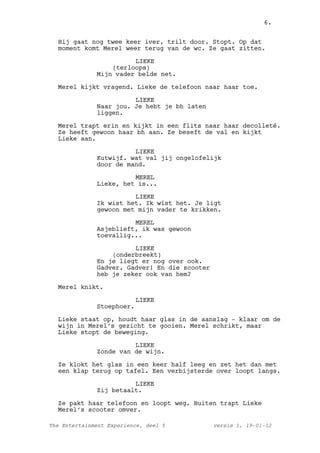 6.


  Hij gaat nog twee keer iver, trilt door. Stopt. Op dat
  moment komt Merel weer terug van de wc. Ze gaat zitten.

                        LIEKE
                  (terloops)
              Mijn vader belde net.

  Merel kijkt vragend. Lieke de telefoon naar haar toe.

                        LIEKE
              Naar jou. Je hebt je bh laten
              liggen.

  Merel trapt erin en kijkt in een flits naar haar decolleté.
  Ze heeft gewoon haar bh aan. Ze beseft de val en kijkt
  Lieke aan.

                        LIEKE
              Kutwijf. wat val jij ongelofelijk
              door de mand.

                        MEREL
              Lieke, het is...

                        LIEKE
              Ik wist het. Ik wíst het. Je ligt
              gewoon met mijn vader te krikken.

                        MEREL
              Asjeblieft, ik was gewoon
              toevallig...

                        LIEKE
                  (onderbreekt)
              En je liegt er nog over ook.
              Gadver. Gadver! En die scooter
              heb je zeker ook van hem?

  Merel knikt.

                           LIEKE
              Stoephoer.

  Lieke staat op, houdt haar glas in de aanslag - klaar om de
  wijn in Merel’s gezicht te gooien. Merel schrikt, maar
  Lieke stopt de beweging.

                        LIEKE
              Zonde van de wijn.

  Ze klokt het glas in een keer half leeg en zet het dan met
  een klap terug op tafel. Een verbijsterde over loopt langs.

                        LIEKE
              Zij betaalt.

  Ze pakt haar telefoon en loopt weg. Buiten trapt Lieke
  Merel’s scooter omver.

The Entertainment Experience, deel 5           versie 1, 19-01-12
 
