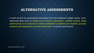 ALTERNATIVE ASSESSMENTS
• A catch all term for assessments that depart from the traditional multiple choice, norm-
referenced tests such as coding live art criticism discussions , portfolio reviews, rating
performances or art products on criteria established by teachers and students, journals,
authentic task assessment and direct observation of student performance.
TeachingLearningPractices, Dr.P.Asha
 