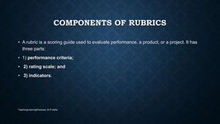 COMPONENTS OF RUBRICS
• A rubric is a scoring guide used to evaluate performance, a product, or a project. It has
three parts:
• 1) performance criteria;
• 2) rating scale; and
• 3) indicators.
TeachingLearningPractices, Dr.P.Asha
 