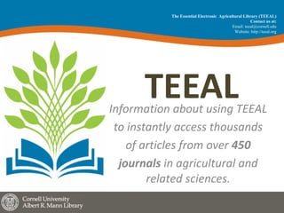 TEEALInformation	about	using	TEEAL	
to	instantly	access	thousands	
of	articles	from	over	450	
journals	in	agricultural	and	
related	sciences.	
The Essential Electronic Agricultural Library (TEEAL)
Contact us at:
Email: teeal@cornell.edu
Website: http://teeal.org
 