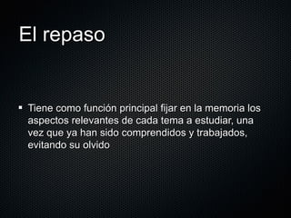 El repaso Tiene como función principal fijar en la memoria los aspectos relevantes de cada tema a estudiar, una vez que ya han sido comprendidos y trabajados, evitando su olvido 