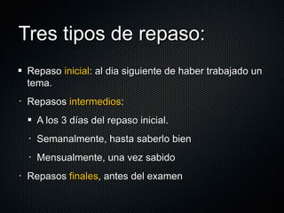 Tres tipos de repaso: Repaso  inicial : al dia siguiente de haber trabajado un tema. Repasos  intermedios :  A los 3 días del repaso inicial. Semanalmente, hasta saberlo bien Mensualmente, una vez sabido Repasos  finales , antes del examen 