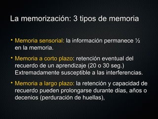 La memorización: 3 tipos de memoria Memoria sensorial:  la información permanece ½ en la memoria. Memoria a corto plazo : retención eventual del recuerdo de un aprendizaje (20 o 30 seg.) Extremadamente susceptible a las interferencias. Memoria a largo plazo:  la retención y capacidad de recuerdo pueden prolongarse durante días, años o decenios (perduración de huellas),  