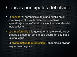 Causas principales del olvido El  desuso : el aprendizaje deja una huella en el cerebro que al no reiterarse por sucesivos aprendizajes, va sufriendo los efectos naturales del metabolismo. Las interferencias : lo que determina el olvido no es el paso del tiempo, sino lo que ocurre en ese paso (sueño-vigilia). El  olvido motivado o represión:  Tendemos a olvidar lo que no nos gusta. 