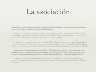 La asociación la asociación es otro elemento importante para el desarrollo de la memoria. Asociar significa, sencillamente conectar, unir, ligar un elemento con otro u otros elementos. La técnica de asociación consiste en vincular la nueva información con algo que ya se conoce. De este modo podemos aprovechar la información que tenemos almacenada para darle significado a la información que acabamos de aprender para poder memorizarla con mayor facilidad. A lo largo de un curso los maestros te van dosificando la información que creen necesario debes adquirir sobre una asignatura. A tus primeros conocimientos se van agregando otros y así van adelantado hasta fin de año. Por cierto, procurar ver cómo se relacionan unos con otros para que los primeros no acaben en el olvido. Supongamos que te han pedido que leas el libro “Don Quijote de la Mancha”, pues te será más fácil entenderlo, si a su vez estudias al autor y el contexto histórico, literario y artístico de la época en la que se escribió. Al asociar estos elementos le sacarás mayor riqueza a su lectura y comprenderás mejor la obra. También puede ser que recurras a técnicas divertidas de aprendizaje, como utilizar el material que conoces de programas de televisión (ver la ficha “La Televisión en la mira”) para relacionarlo con tus temas escolares. 