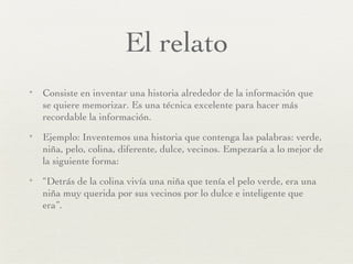 El relato Consiste en inventar una historia alrededor de la información que se quiere memorizar. Es una técnica excelente para hacer más recordable la información. Ejemplo: Inventemos una historia que contenga las palabras: verde, niña, pelo, colina, diferente, dulce, vecinos. Empezaría a lo mejor de la siguiente forma: “ Detrás de la colina vivía una niña que tenía el pelo verde, era una niña muy querida por sus vecinos por lo dulce e inteligente que era”. 