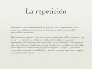 La repetición Consiste en repetir mentalmente la información que se desea retener, de esta manera nos obligamos a centrarnos en dicha información, aumentando la posibilidad de memorizarla. Quizá esta es la técnica a la que más estamos acostumbrados. Repetimos una , dos o tres veces números de teléfonos, recados u otros datos que queremos aprendernos en el momento. ¿Te suena como técnica de estudio? Pues aunque es muy útil y a lo mejor la más usada cuando estudiamos, recuerda que no sólo debes memorizar datos o información sin que los comprendas porque al repetir esto como un loro – sin entender- al final servirá sólo para pasar un examen y no para un conocimiento verdadero. 