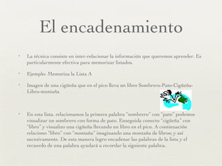 El encadenamiento La técnica consiste en inter-relacionar la información que queremos aprender. Es particularmente efectiva para memorizar listados. Ejemplo: Memoriza la Lista A Imagen de una cigüeña que en el pico lleva un libro Sombrero-Pato-Cigüeña-Libro-montaña En esta lista, relacionamos la primera palabra “sombrero” con “pato” podemos visualizar un sombrero con forma de pato. Enseguida conecto “cigüeña” con “libro” y visualizo una cigüeña llevando un libro en el pico. A continuación relaciono “libro” con “montaña” imaginando una montaña de libros; y así sucesivamente. De esta manera logro encadenar las palabras de la lista y el recuerdo de una palabra ayudará a recordar la siguiente palabra. 