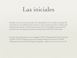 Las iniciales Consiste en tomar la primera letra de cada palabra de un listado y después las conviertes en una palabra. Esta técnica es eficaz porque permite recordar más memorizando menos. Al darnos la primera letra de la palabra que queremos recordar nos está proporcionando una pista que nos facilite el recuerdo. Iniciales muy utilizadas son, por ejemplo: ONU (Organización de las Naciones Unidas); OTAN (Organización del Tratado Atlántico del Norte); ONCE (Organización Nacional de Ciegos Españoles). ¿Qué otras se te ocurren a ti? 