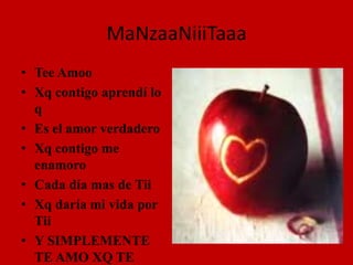 MaNzaaNiiiTaaaTee AmooXq contigo aprendí lo q Es el amor verdaderoXq contigo me enamoroCada día mas de TiiXq daría mi vida por TiiY SIMPLEMENTE TE AMO XQ TE AMO