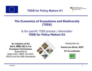 TEEB for Policy Makers D1


           The Economics of Ecosystems and Biodiversity
                              (TEEB)

               & the specific TEEB process / deliverable:
                     TEEB for Policy Makers D1


     An initiative of the                          Introduction by
   G8+5, BMU (D) & the                         Patrick ten Brink, IEEP
  European Commission
        Supported by                              D1 Co-ordinator
 Defra (UK), UNEP, the EEA,
OECD and the CBD Secretariat                            D1


   12/8/2008                                                         1
 
