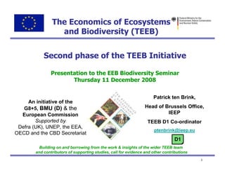The Economics of Ecosystems
                  and Biodiversity (TEEB)


            Second phase of the TEEB Initiative

                Presentation to the EEB Biodiversity Seminar
                       Thursday 11 December 2008


                                                                      Patrick ten Brink,
     An initiative of the
   G8+5, BMU (D) & the                                            Head of Brussels Office,
  European Commission                                                      IEEP
        Supported by                                               TEEB D1 Co-ordinator
 Defra (UK), UNEP, the EEA,
                                                                       ptenbrink@ieep.eu
OECD and the CBD Secretariat
                                                                                  D1
          Building on and borrowing from the work & insights of the wider TEEB team
        and contributors of supporting studies, call for evidence and other contributions
                                                                                            1
 