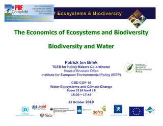 The Economics of Ecosystems and Biodiversity

            Biodiversity and Water

                      Patrick ten Brink
                TEEB for Policy Makers Co-ordinator
                        Head of Brussels Office
        Institute for European Environmental Policy (IEEP)

                         CBD COP 10
             Water Ecosystems and Climate Change
                       Room 211A level 1B
                         16:30 17:45

                         22 October 2010

                          Nagoya, Japan

                                                             1
 