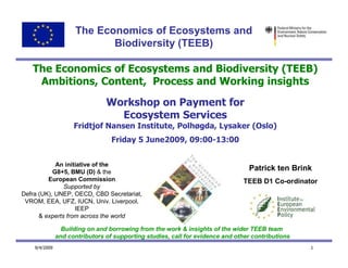 The Economics of Ecosystems and
                            Biodiversity (TEEB)

   The Economics of Ecosystems and Biodiversity (TEEB)
    Ambitions, Content, Process and Working insights

                                Workshop on Payment for
                                  Ecosystem Services
                     Fridtjof Nansen Institute, Polhøgda, Lysaker (Oslo)
                                  Friday 5 June2009, 09:00-13:00


            An initiative of the
           G8+5, BMU (D) & the
                                                                                 Patrick ten Brink
         European Commission                                                   TEEB D1 Co-ordinator
               Supported by
Defra (UK), UNEP, OECD, CBD Secretariat,
 VROM, EEA, UFZ, IUCN, Univ. Liverpool,
                   IEEP
      & experts from across the world

                 Building on and borrowing from the work & insights of the wider TEEB team
               and contributors of supporting studies, call for evidence and other contributions
    9/4/2009                                                                                       1
 