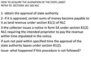 HOW TO ACQUIRE THE ALIENATION OF THE STATE LAND? 
REFER TO SECTIONS 181-182 NLC 
1- obtain the approval of state authority 
2- if it is approved, certain sums of money become payable to 
it as land revenue under section 81(1) of NLC 
3-the collector issues a notice in form 5A under section 81(2) 
NLC requiring the intended proprietor to pay the revenue 
within time stipulated in the notice. 
if sum not paid within specified time the approval of the 
state authority lapses under section 81(2). 
Issue- what happened if this procedure is not followed? 
 