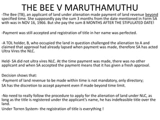 THE BEE V MARUTHAMUTHU 
-The Bee (TB), an applicant of land under alienation made payment of land revenue beyond 
specified time. She supposedly pay the sum 3 months from the date mentioned in Form 5A 
with was in NOV 16, 1966. But she pay the sum 8 MONTHS AFTER THE STIPULATED DATE! 
-Payment was still accepted and registration of title in her name was perfected. 
-A TOL holder, B, who occupied the land in question challenged the alienation to A and 
claimed that approval had already lapsed when payment was made, therefore SA has acted 
Ultra Vires the NLC. 
Held- SA did not ultra vires NLC. At the time payment was made, there was no other 
applicant and when SA accepted the payment means that it has given a fresh approval. 
Decision shows that: 
-Payment of land revenue to be made within time is not mandatory, only directory; 
SA has the discretion to accept payment even if made beyond time limit. 
-No need to really follow the procedure to apply for the alienation of land under NLC, as 
long as the title is registered under the applicant’s name, he has indefeasible title over the 
land. 
Under Torren System- the registration of title is everything ! 

