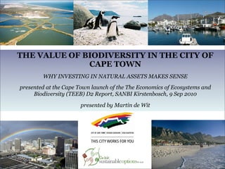 THE VALUE OF BIODIVERSITY IN THE CITY OF
              CAPE TOWN
        WHY INVESTING IN NATURAL ASSETS MAKES SENSE
presented at the Cape Town launch of the The Economics of Ecosystems and
     Biodiversity (TEEB) D2 Report, SANBI Kirstenbosch, 9 Sep 2010

                      presented by Martin de Wit
                              as based on
 