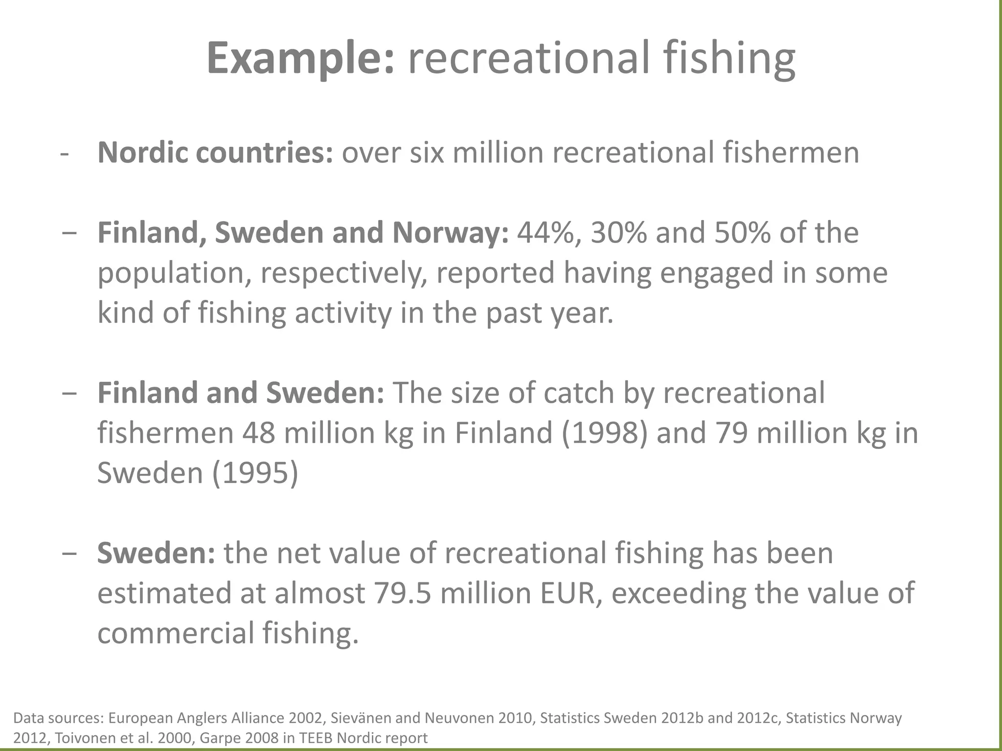 Example: recreational fishing
- Nordic countries: over six million recreational fishermen
- Finland, Sweden and Norway: 44%, 30% and 50% of the
population, respectively, reported having engaged in some
kind of fishing activity in the past year.
- Finland and Sweden: The size of catch by recreational
fishermen 48 million kg in Finland (1998) and 79 million kg in
Sweden (1995)

- Sweden: the net value of recreational fishing has been
estimated at almost 79.5 million EUR, exceeding the value of
commercial fishing.
Data sources: European Anglers Alliance 2002, Sievänen and Neuvonen 2010, Statistics Sweden 2012b and 2012c, Statistics Norway
2012, Toivonen et al. 2000, Garpe 2008 in TEEB Nordic report

 