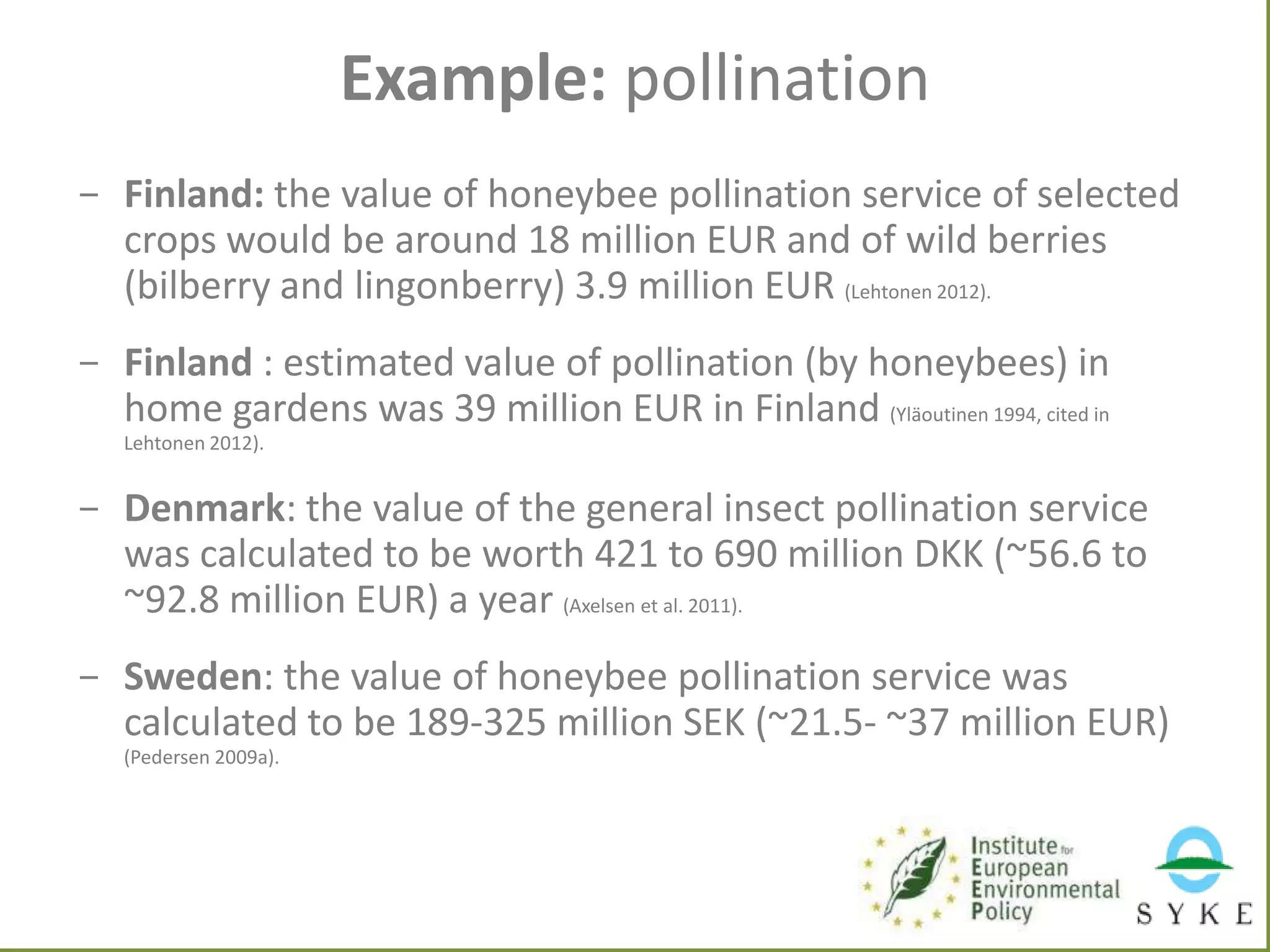 Example: pollination
- Finland: the value of honeybee pollination service of selected
crops would be around 18 million EUR and of wild berries
(bilberry and lingonberry) 3.9 million EUR (Lehtonen 2012).
- Finland : estimated value of pollination (by honeybees) in
home gardens was 39 million EUR in Finland (Yläoutinen 1994, cited in
Lehtonen 2012).

- Denmark: the value of the general insect pollination service
was calculated to be worth 421 to 690 million DKK (~56.6 to
~92.8 million EUR) a year (Axelsen et al. 2011).

- Sweden: the value of honeybee pollination service was
calculated to be 189-325 million SEK (~21.5- ~37 million EUR)
(Pedersen 2009a).

 