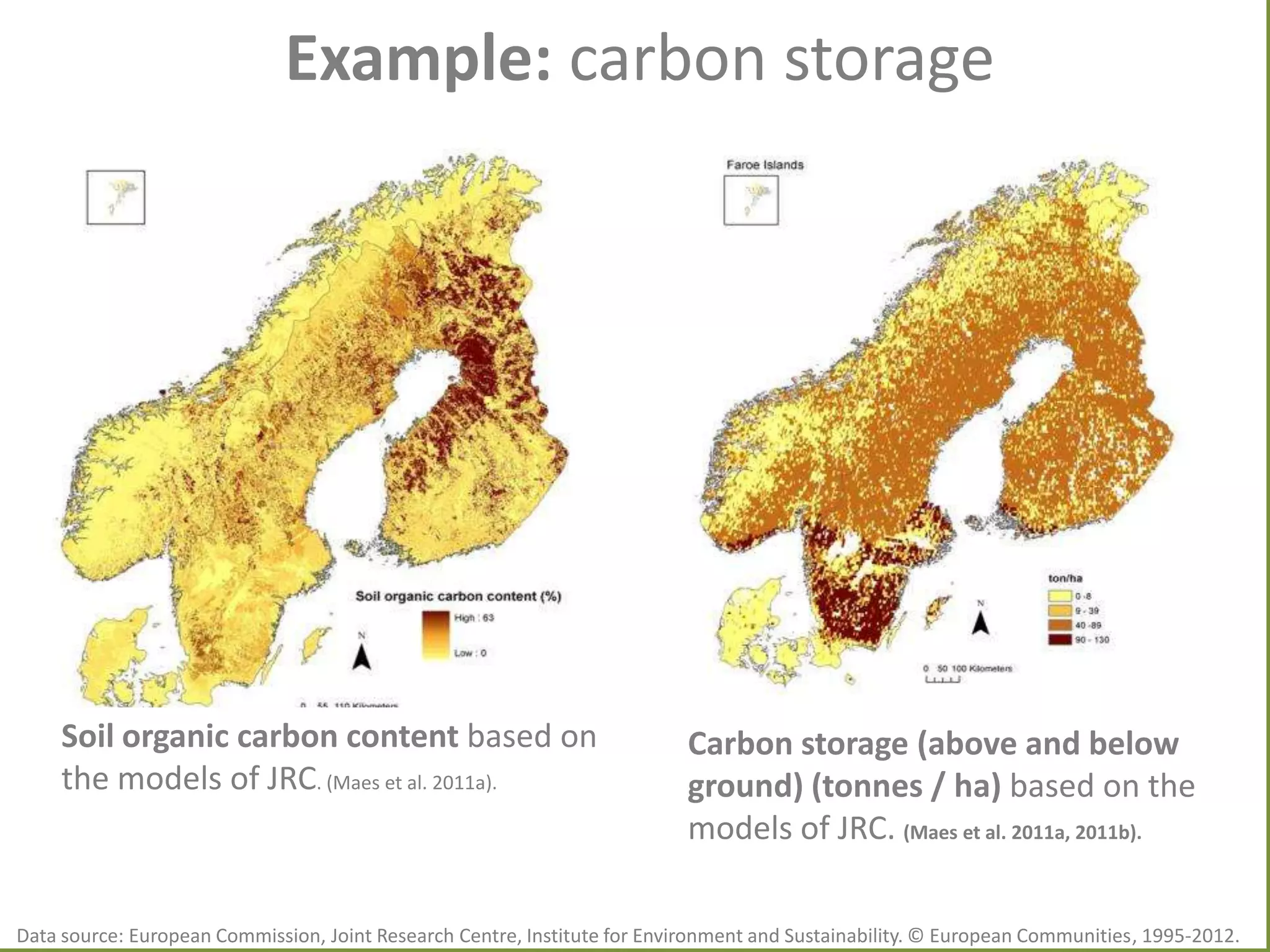 Example: carbon storage

Soil organic carbon content based on
the models of JRC. (Maes et al. 2011a).

Carbon storage (above and below
ground) (tonnes / ha) based on the
models of JRC. (Maes et al. 2011a, 2011b).

Data source: European Commission, Joint Research Centre, Institute for Environment and Sustainability. © European Communities, 1995-2012.

 
