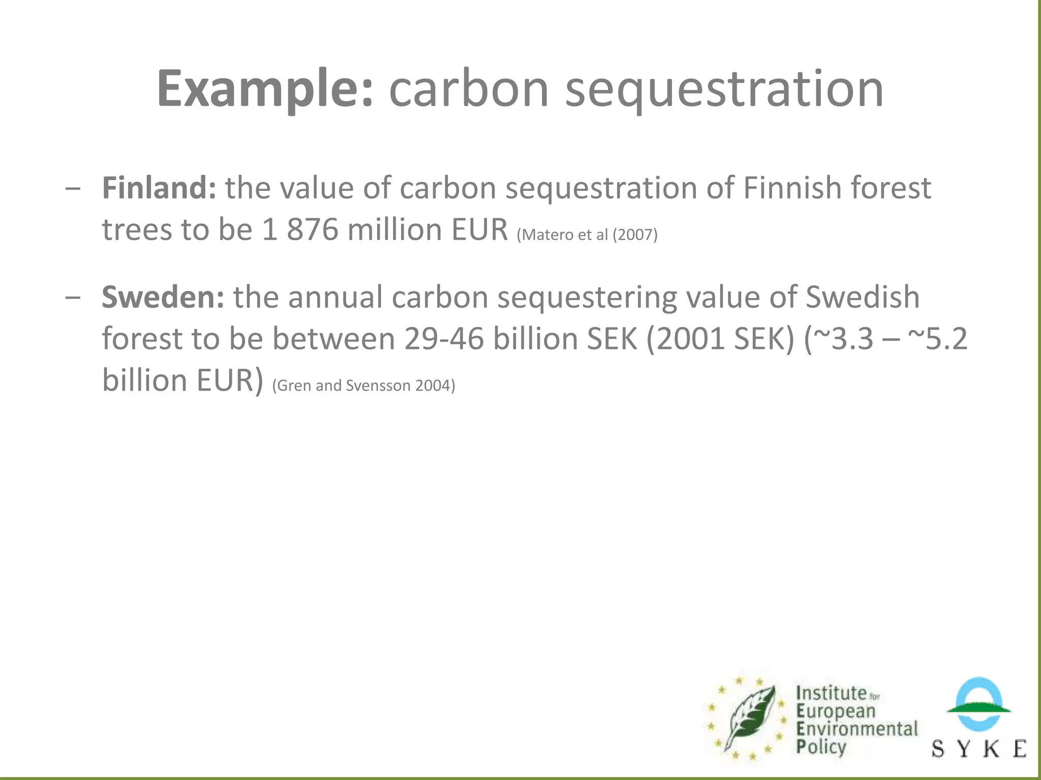 Example: carbon sequestration
- Finland: the value of carbon sequestration of Finnish forest
trees to be 1 876 million EUR (Matero et al (2007)
- Sweden: the annual carbon sequestering value of Swedish
forest to be between 29-46 billion SEK (2001 SEK) (~3.3 – ~5.2
billion EUR) (Gren and Svensson 2004)

 