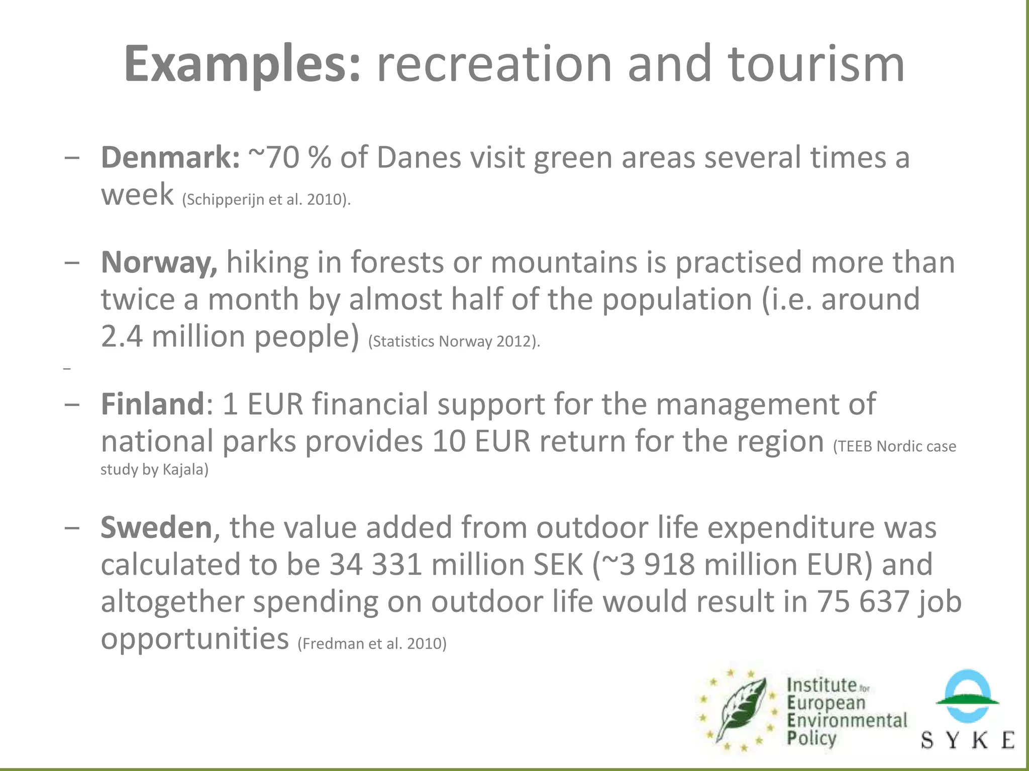Examples: recreation and tourism
- Denmark: ~70 % of Danes visit green areas several times a
week (Schipperijn et al. 2010).
- Norway, hiking in forests or mountains is practised more than
twice a month by almost half of the population (i.e. around
2.4 million people) (Statistics Norway 2012).
-

- Finland: 1 EUR financial support for the management of
national parks provides 10 EUR return for the region (TEEB Nordic case
study by Kajala)

- Sweden, the value added from outdoor life expenditure was
calculated to be 34 331 million SEK (~3 918 million EUR) and
altogether spending on outdoor life would result in 75 637 job
opportunities (Fredman et al. 2010)

 