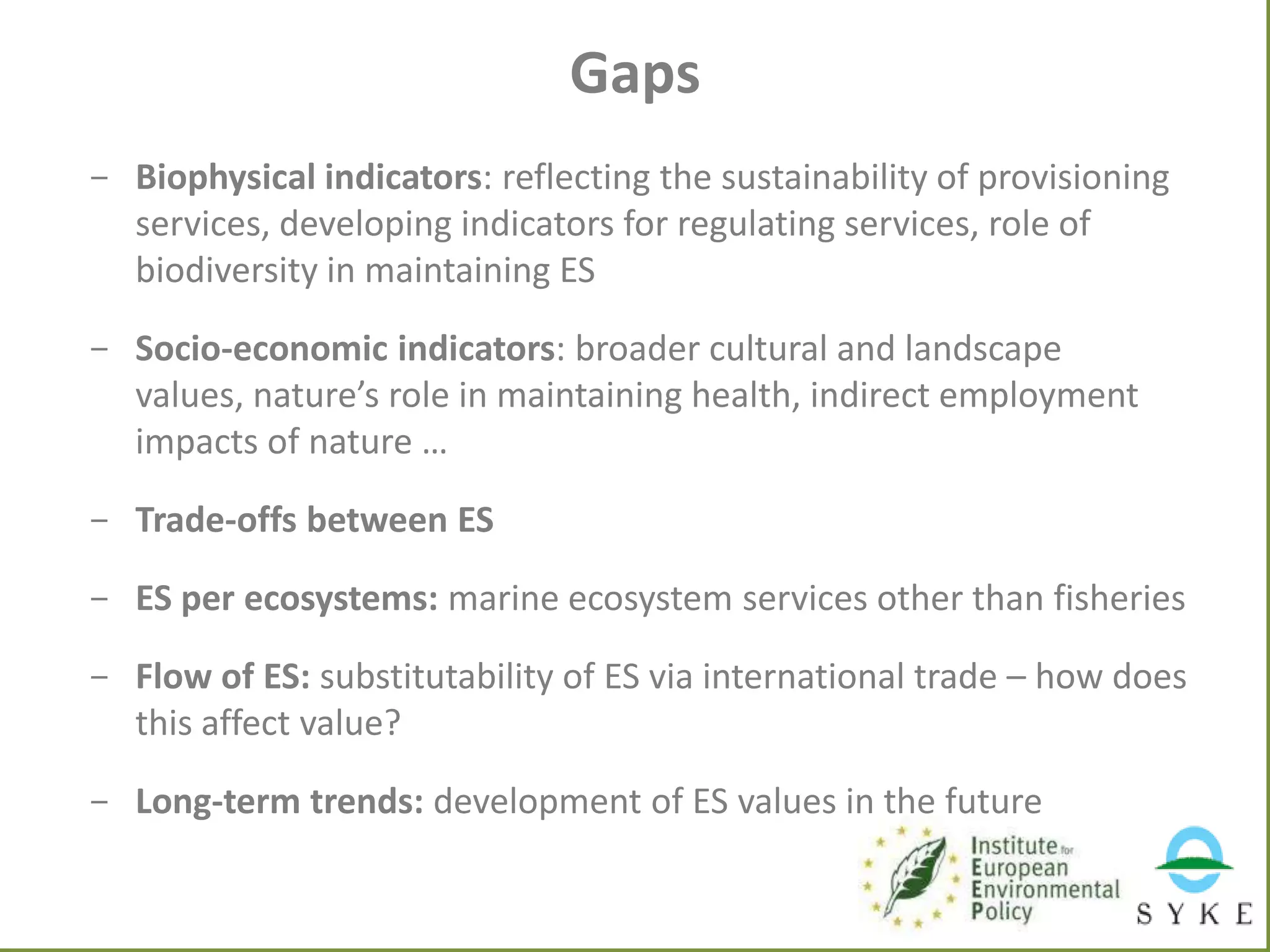 Gaps
- Biophysical indicators: reflecting the sustainability of provisioning
services, developing indicators for regulating services, role of
biodiversity in maintaining ES
- Socio-economic indicators: broader cultural and landscape
values, nature’s role in maintaining health, indirect employment
impacts of nature …
- Trade-offs between ES

- ES per ecosystems: marine ecosystem services other than fisheries
- Flow of ES: substitutability of ES via international trade – how does
this affect value?
- Long-term trends: development of ES values in the future

 