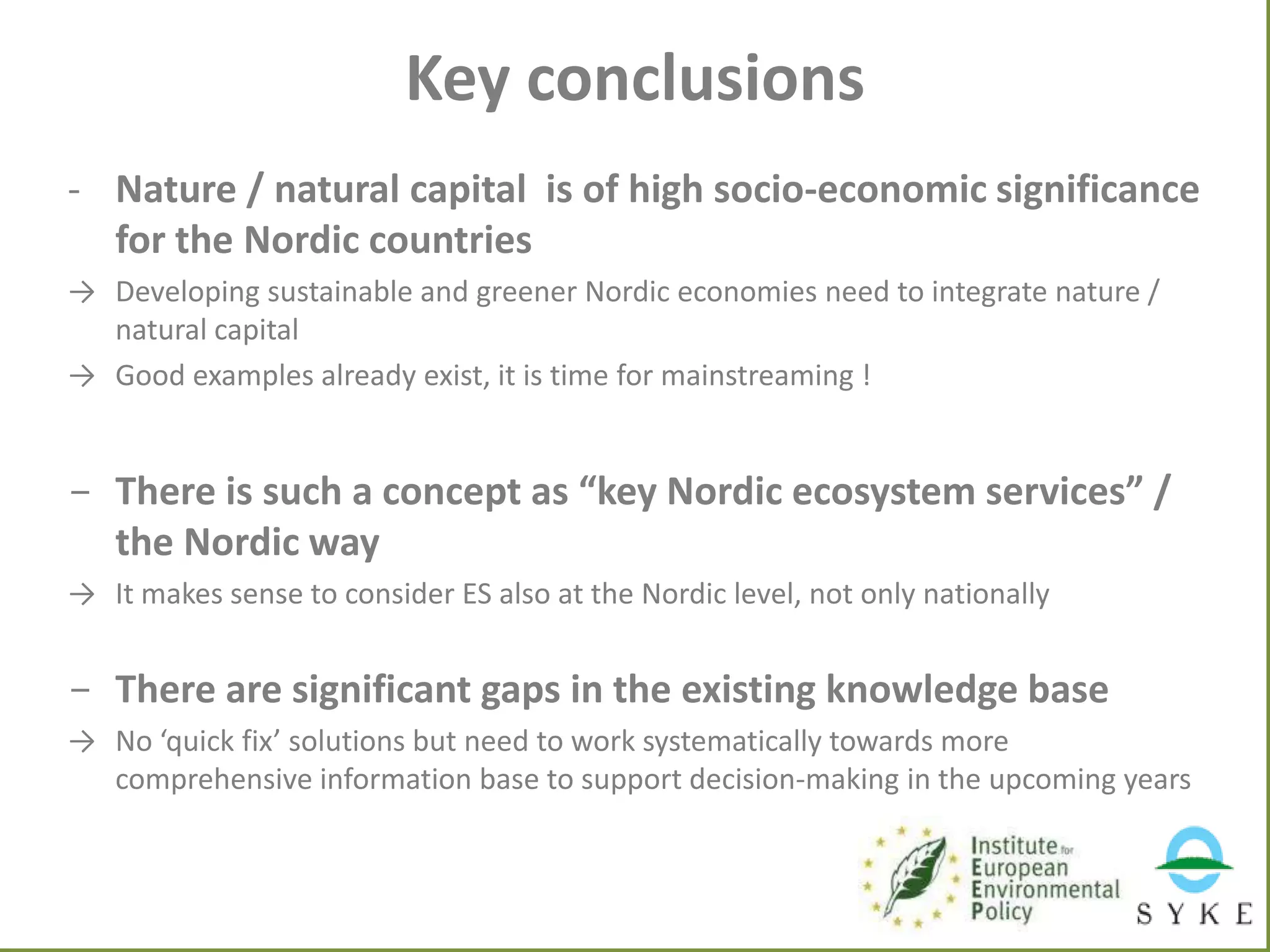 Key conclusions
- Nature / natural capital is of high socio-economic significance
for the Nordic countries
→ Developing sustainable and greener Nordic economies need to integrate nature /
natural capital
→ Good examples already exist, it is time for mainstreaming !

- There is such a concept as “key Nordic ecosystem services” /
the Nordic way
→ It makes sense to consider ES also at the Nordic level, not only nationally

- There are significant gaps in the existing knowledge base
→ No ‘quick fix’ solutions but need to work systematically towards more
comprehensive information base to support decision-making in the upcoming years

 
