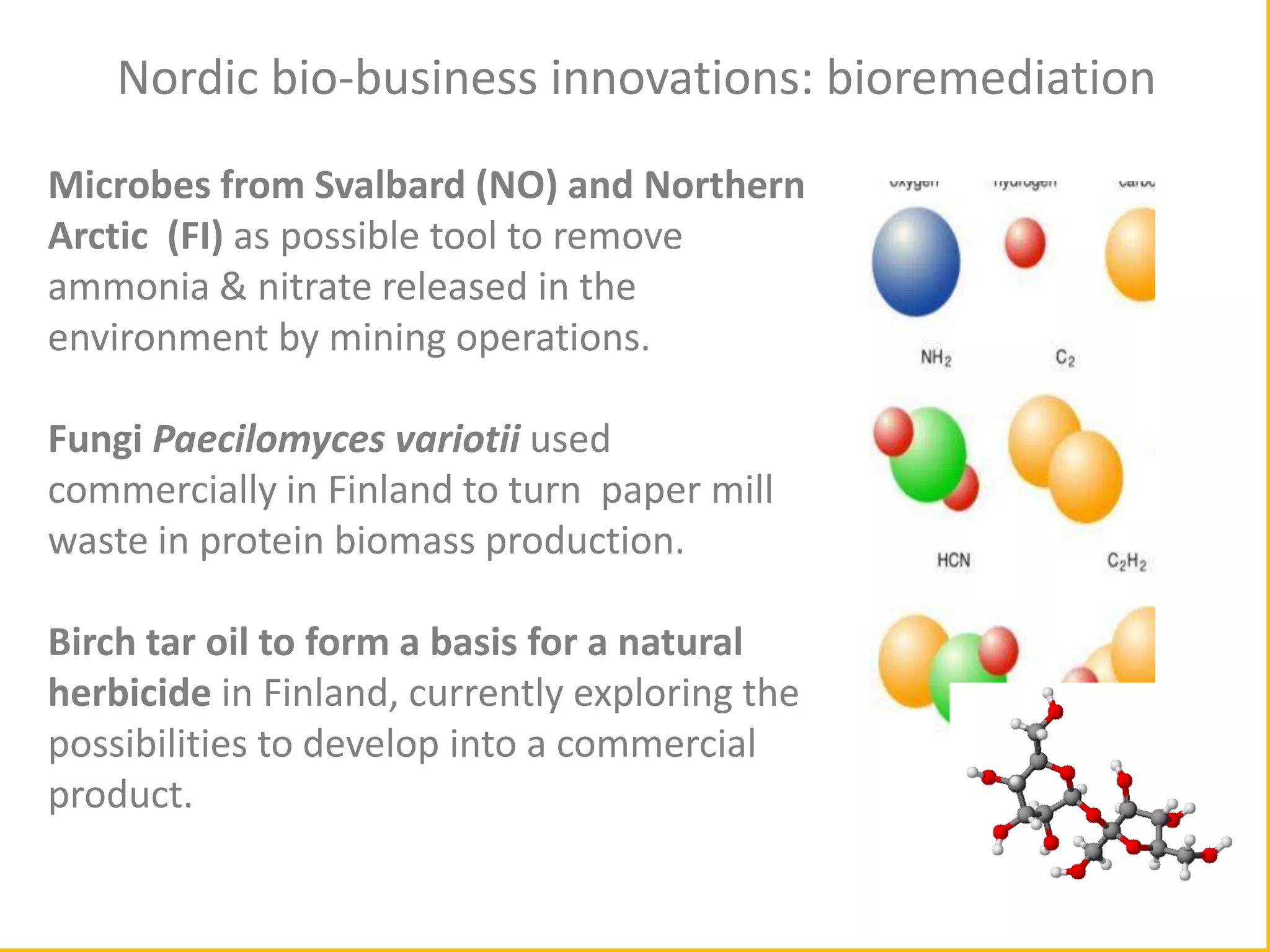 cc

Nordic bio-business innovations: bioremediation
Microbes from Svalbard (NO) and Northern
Arctic (FI) as possible tool to remove
ammonia & nitrate released in the
environment by mining operations.
Fungi Paecilomyces variotii used
commercially in Finland to turn paper mill
waste in protein biomass production.
Birch tar oil to form a basis for a natural
herbicide in Finland, currently exploring the
possibilities to develop into a commercial
product.

 